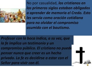 No por casualidad, los cristianos en
               los primeros siglos estaban obligados
               a aprender de memoria el Credo. Esto
               les servía como oración cotidiana
               para no olvidar el compromiso
               asumido con el bautismo.

Profesar con la boca indica, a su vez, que
la fe implica un testimonio y un
compromiso público. El cristiano no puede
pensar nunca que creer es un hecho
privado. La fe es decidirse a estar con el
Señor para vivir con él.
 