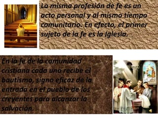 La misma profesión de fe es un
            acto personal y al mismo tiempo
            comunitario. En efecto, el primer
            sujeto de la fe es la Iglesia.


En la fe de la comunidad
cristiana cada uno recibe el
bautismo, signo eficaz de la
entrada en el pueblo de los
creyentes para alcanzar la
salvación.
 