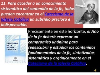 11. Para acceder a un conocimiento
sistemático del contenido de la fe, todos
pueden encontrar en el Catecismo de la
Iglesia Católica un subsidio precioso e
indispensable.
               Precisamente en este horizonte, el Año
               de la fe deberá expresar un
               compromiso unánime para
               redescubrir y estudiar los contenidos
               fundamentales de la fe, sintetizados
               sistemática y orgánicamente en el
               Catecismo de la Iglesia Católica.
 