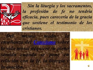 Sin la liturgia y los sacramentos,
          la profesión de fe no tendría
          eficacia, pues carecería de la gracia
          que sostiene el testimonio de los
          cristianos.
   Del    mismo     modo,      la
enseñanza del Catecismo sobre
la vida moral adquiere su pleno
sentido cuando se pone en
relación con la fe, la liturgia y
la oración.
 