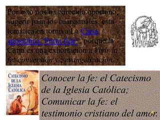 Por esto nos ha parecido oportuno,
sugerir para los cuaresmales, esta
temática en torno a La Carta
apostólica ‘Porta fide’ , porque la
Carta es una exhortación a Vivir la
fe: conversión y ; evangelización

          Conocer la fe: el Catecismo
          de la Iglesia Católica;
          Comunicar la fe: el
          testimonio cristiano del amor.
 
