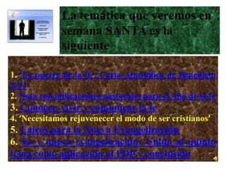 La temática que veremos en
              semana SANTA es la
              siguiente
:
1. ‘La puerta de la fe’: Carta Apostólica de Benedicto
XVI
2. Nota con indicaciones pastorales para el Año de la fe
3. Conocer, vivir y comunicar la fe
4. ‘Necesitamos rejuvenecer el modo de ser cristianos’
5. Laicos para la Nueva Evangelización
6. Fe y nueva evangelización: Unido al quinto
tema como aplicación al PDP y conclusión
 