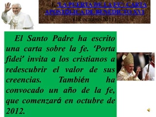 1. ‘LA PUERTA DE LA FE’: CARTA
           APOSTÓLICA DE BENEDICTO XVI
                     (18 octubre 2011)


   El Santo Padre ha escrito
una carta sobre la fe. ‘Porta
fidei’ invita a los cristianos a
redescubrir el valor de sus
creencias.      También       ha
convocado un año de la fe,
que comenzará en octubre de
2012.
 