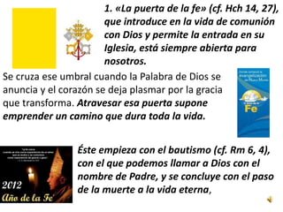 1. «La puerta de la fe» (cf. Hch 14, 27),
                       que introduce en la vida de comunión
                       con Dios y permite la entrada en su
                       Iglesia, está siempre abierta para
                       nosotros.
Se cruza ese umbral cuando la Palabra de Dios se
anuncia y el corazón se deja plasmar por la gracia
que transforma. Atravesar esa puerta supone
emprender un camino que dura toda la vida.


                 Éste empieza con el bautismo (cf. Rm 6, 4),
                 con el que podemos llamar a Dios con el
                 nombre de Padre, y se concluye con el paso
                 de la muerte a la vida eterna,
 