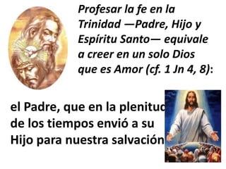 Profesar la fe en la
            Trinidad —Padre, Hijo y
            Espíritu Santo— equivale
            a creer en un solo Dios
            que es Amor (cf. 1 Jn 4, 8):


el Padre, que en la plenitud
de los tiempos envió a su
Hijo para nuestra salvación
 