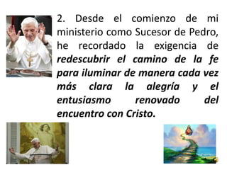 2. Desde el comienzo de mi
ministerio como Sucesor de Pedro,
he recordado la exigencia de
redescubrir el camino de la fe
para iluminar de manera cada vez
más clara la alegría y el
entusiasmo      renovado      del
encuentro con Cristo.
 