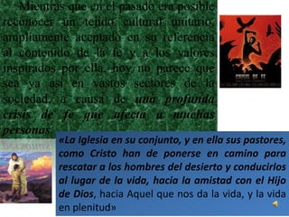 Mientras que en el pasado era posible
reconocer un tejido cultural unitario,
ampliamente aceptado en su referencia
al contenido de la fe y a los valores
inspirados por ella, hoy no parece que
sea ya así en vastos sectores de la
sociedad, a causa de una profunda
crisis de fe que afecta a muchas
personas.
          «La Iglesia en su conjunto, y en ella sus pastores,
          como Cristo han de ponerse en camino para
          rescatar a los hombres del desierto y conducirlos
          al lugar de la vida, hacia la amistad con el Hijo
          de Dios, hacia Aquel que nos da la vida, y la vida
          en plenitud»
 