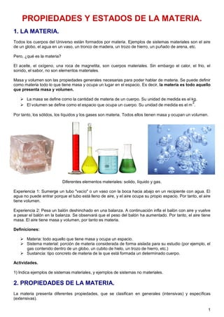 1
PROPIEDADES Y ESTADOS DE LA MATERIA.
1. LA MATERIA.
Todos los cuerpos del Universo están formados por materia. Ejemplos de sistemas materiales son el aire
de un globo, el agua en un vaso, un tronco de madera, un trozo de hierro, un puñado de arena, etc.
Pero, ¿qué es la materia?
El aceite, el oxígeno, una roca de magnetita, son cuerpos materiales. Sin embargo el calor, el frio, el
sonido, el sabor, no son elementos materiales.
Masa y volumen son las propiedades generales necesarias para poder hablar de materia. Se puede definir
como materia todo lo que tiene masa y ocupa un lugar en el espacio. Es decir, la materia es todo aquello
que presenta masa y volumen.
 La masa se define como la cantidad de materia de un cuerpo. Su unidad de medida es el kg.
 El volumen se define como el espacio que ocupa un cuerpo. Su unidad de medida es el m
3
.
Por tanto, los sólidos, los líquidos y los gases son materia. Todos ellos tienen masa y ocupan un volumen.
Diferentes elementos materiales: solido, líquido y gas.
Experiencia 1: Sumerge un tubo "vacío" o un vaso con la boca hacia abajo en un recipiente con agua. El
agua no puede entrar porque el tubo está lleno de aire, y el aire ocupa su propio espacio. Por tanto, el aire
tiene volumen.
Experiencia 2: Pesa un balón deshinchado en una balanza. A continuación infla el balón con aire y vuelve
a pesar el balón en la balanza. Se observará que el peso del balón ha aumentado. Por tanto, el aire tiene
masa. El aire tiene masa y volumen, por tanto es materia.
Definiciones:
 Materia: todo aquello que tiene masa y ocupa un espacio.
 Sistema material: porción de materia considerada de forma aislada para su estudio (por ejemplo, el
gas contenido dentro de un globo, un cubito de hielo, un trozo de hierro, etc.)
 Sustancia: tipo concreto de materia de la que está formada un determinado cuerpo.
Actividades.
1) Indica ejemplos de sistemas materiales, y ejemplos de sistemas no materiales.
2. PROPIEDADES DE LA MATERIA.
La materia presenta diferentes propiedades, que se clasifican en generales (intensivas) y específicas
(extensivas).
 