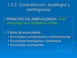 1.3.2. Contradicción, tautología y contingencia PRINCIPIO DE AMBIVALENCIA:  Todo enunciado es o verdadero o falso. 3 tipos de enunciados: Enunciados contradictorios o contradicciones Enunciados tautológicos o tautologías Enunciados contingentes 