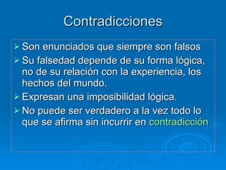 Contradicciones Son enunciados que siempre son falsos Su falsedad depende de su forma lógica, no de su relación con la experiencia, los hechos del mundo. Expresan una imposibilidad lógica. No puede ser verdadero a la vez todo lo que se afirma sin incurrir en  contradicción 