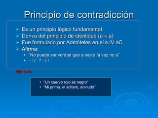 Principio de contradicción Es un principio lógico fundamental Deriva del principio de identidad (a = a) Fue formulado por Aristóteles en el s.IV aC Afirma:  “ No puede ser verdad que a sea a la vez no a”. ¬(p  ^  ¬p) Ejemplo :   “ Un cuervo rojo es negro” “ Mi primo, el soltero, enviudó” 