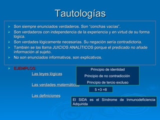 Tautologías Son siempre enunciados verdaderos. Son “conchas vacías”. Son verdaderos con independencia de la experiencia y en virtud de su forma lógica. Son verdades lógicamente necesarias. Su negación sería contradictoria. También se las llama JUICIOS ANALÍTICOS porque el predicado no añade información al sujeto. No son enunciados informativos, son explicativos. EJEMPLOS: Las leyes lógicas   Las verdades matemáticas Las definiciones Principio de identidad Principio de no contradicción  Principio de tercio excluso El SIDA es el Síndrome de Inmunodeficiencia Adquirida 5 +3 =8 