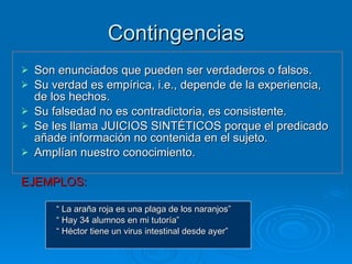 Contingencias Son enunciados que pueden ser verdaderos o falsos.  Su verdad es empírica, i.e., depende de la experiencia, de los hechos. Su falsedad no es contradictoria, es consistente. Se les llama JUICIOS SINTÉTICOS porque el predicado añade información no contenida en el sujeto. Amplían nuestro conocimiento. EJEMPLOS: “  La araña roja es una plaga de los naranjos” “  Hay 34 alumnos en mi tutoría” “  Héctor tiene un virus intestinal desde ayer” 