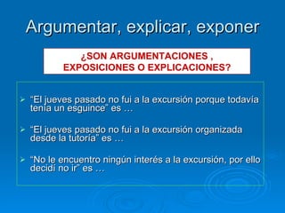 Argumentar, explicar, exponer “ El jueves pasado no fui a la excursión porque todavía tenía un esguince” es … “ El jueves pasado no fui a la excursión organizada desde la tutoría” es … “ No le encuentro ningún interés a la excursión, por ello decidí no ir” es … ¿SON ARGUMENTACIONES , EXPOSICIONES O EXPLICACIONES? 