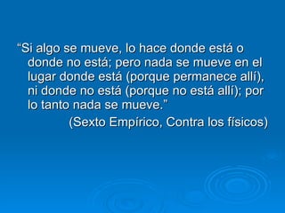 “ Si algo se mueve, lo hace donde está o donde no está; pero nada se mueve en el lugar donde está (porque permanece allí), ni donde no está (porque no está allí); por lo tanto nada se mueve.” (Sexto Empírico, Contra los físicos) 