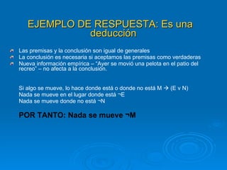 EJEMPLO DE RESPUESTA: Es una deducción   Las premisas y la conclusión son igual de generales La conclusión es necesaria si aceptamos las premisas como verdaderas Nueva información empírica – “Ayer se movió una pelota en el patio del recreo” – no afecta a la conclusión. Si algo se mueve, lo hace donde está o donde no está M    (E v N) Nada se mueve en el lugar donde está ¬E Nada se mueve donde no está ¬N POR TANTO: Nada se mueve ¬M 