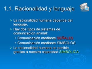 1.1. Racionalidad y lenguaje La racionalidad humana depende del lenguaje. Hay dos tipos de sistemas de comunicación animal: Comunicación mediante  SEÑALES Comunicación mediante SÍMBOLOS La racionalidad humana es posible gracias a nuestra capacidad  SIMBÓLICA . 
