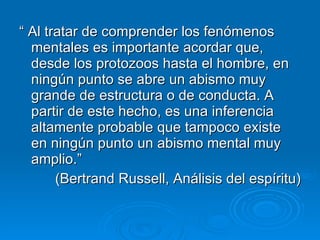 “  Al tratar de comprender los fenómenos mentales es importante acordar que, desde los protozoos hasta el hombre, en ningún punto se abre un abismo muy grande de estructura o de conducta. A partir de este hecho, es una inferencia altamente probable que tampoco existe en ningún punto un abismo mental muy amplio.” (Bertrand Russell, Análisis del espíritu) 