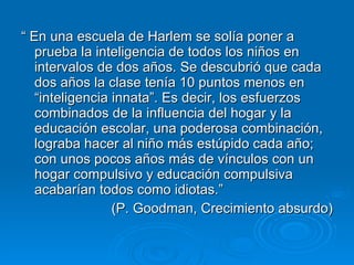 “  En una escuela de Harlem se solía poner a prueba la inteligencia de todos los niños en intervalos de dos años. Se descubrió que cada dos años la clase tenía 10 puntos menos en “inteligencia innata”. Es decir, los esfuerzos combinados de la influencia del hogar y la educación escolar, una poderosa combinación, lograba hacer al niño más estúpido cada año; con unos pocos años más de vínculos con un hogar compulsivo y educación compulsiva acabarían todos como idiotas.” (P. Goodman, Crecimiento absurdo) 
