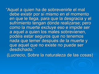 “ Aquel a quien ha de sobrevenirle el mal debe existir por sí mismo en el momento en que le llega, para que la desgracia y el sufrimiento tengan dónde realizarse; pero como la muerte excluye eso e impide ser a aquel a quien los males sobrevienen, podéis estar seguros que no tenemos nada que temer después de la muerte y que aquel que no existe no puede ser desdichado.” (Lucrecio, Sobre la naturaleza de las cosas) 