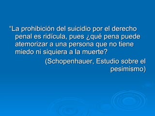 “ La prohibición del suicidio por el derecho penal es ridícula, pues ¿qué pena puede atemorizar a una persona que no tiene miedo ni siquiera a la muerte? (Schopenhauer, Estudio sobre el pesimismo) 