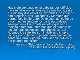 “  Hay siete ventanas en la cabeza, dos orificios nasales, dos orejas, dos ojos y una boca; así en el cielo hay dos estrellas favorables, dos que no son propicias, dos luminarias y Mercurio que permanece indiferente. De lo cual, así como de otros muchos fenómenos de la naturaleza semejantes – los 7 metales, etc.- que sería tedioso enumerar, inferimos que el número de los planetas es necesariamente siete. (…) Además los satélites son invisibles a simple vista, y por lo tanto no pueden tener influencia sobre la Tierra, y por lo tanto, serían inútiles, y por lo tanto no existen.” (Francesco Sizi, para refutar a Galileo cuando descubrió los satélites de Júpiter) 