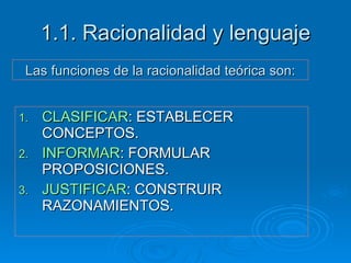 1.1. Racionalidad y lenguaje CLASIFICAR : ESTABLECER CONCEPTOS. INFORMAR : FORMULAR PROPOSICIONES. JUSTIFICAR : CONSTRUIR RAZONAMIENTOS. Las funciones de la racionalidad teórica son: 