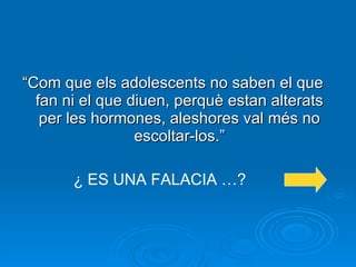 “ Com que els adolescents no saben el que fan ni el que diuen, perquè estan alterats per les hormones, aleshores val més no escoltar-los.” ¿ ES UNA FALACIA …? 