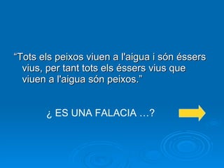 “ Tots els peixos viuen a l'aigua i són éssers vius, per tant tots els éssers vius que viuen a l'aigua són peixos.” ¿ ES UNA FALACIA …? 