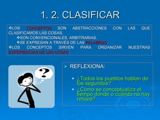 1. 2. CLASIFICAR REFLEXIONA: ¿Todos los pueblos hablan de los segundos? ¿Cómo se conceptualiza el tiempo dónde o cuándo no hay relojes? LOS  CONCEPTOS  SON ABSTRACCIONES CON LAS QUE CLASIFICAMOS LAS COSAS. SON CONVENCIONALES, ARBITRARIAS. SE EXPRESAN A TRAVÉS DE LAS  PALABRAS . LOS CONCEPTOS SIRVEN PARA ORGANIZAR NUESTRAS  EXPERIENCIAS DE LAS COSAS . 