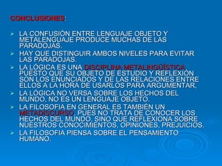 CONCLUSIONES : LA CONFUSIÓN ENTRE LENGUAJE OBJETO Y METALENGUAJE PRODUCE MUCHAS DE LAS PARADOJAS. HAY QUE DISTINGUIR AMBOS NIVELES PARA EVITAR LAS PARADOJAS. LA LÓGICA ES UNA  DISCIPLINA METALINGÜÍSTICA  PUESTO QUE SU OBJETO DE ESTUDIO Y REFLEXIÓN SON LOS ENUNCIADOS Y DE LAS RELACIONES ENTRE ELLOS A LA HORA DE USARLOS PARA ARGUMENTAR,  LA LÓGICA NO VERSA SOBRE LOS HECHOS DEL MUNDO, NO ES UN LENGUAJE OBJETO. LA FILOSOFIA EN GENERAL ES TAMBIÉN UN  METADISCURSO , PUES NO TRATA DE CONOCER LOS HECHOS DEL MUNDO, SINO QUE REFLEXIONA SOBRE NUESTROS CONOCIMIENTOS, OPINIONES, PREJUICIOS. LA FILOSOFIA PIENSA SOBRE EL PENSAMIENTO HUMANO. 