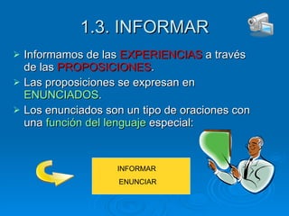 1.3. INFORMAR Informamos de las  EXPERIENCIAS  a través de las  PROPOSICIONES . Las proposiciones se expresan en  ENUNCIADOS . Los enunciados son un tipo de oraciones con una  función del lenguaje  especial:  INFORMAR  ENUNCIAR 