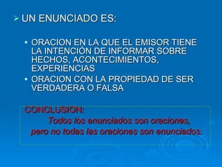 UN ENUNCIADO ES: ORACION EN LA QUE EL EMISOR TIENE LA INTENCIÓN DE INFORMAR SOBRE HECHOS, ACONTECIMIENTOS, EXPERIENCIAS ORACION CON LA PROPIEDAD DE SER VERDADERA O FALSA CONCLUSION:  Todos los enunciados son oraciones,  pero no todas las oraciones son enunciados. 