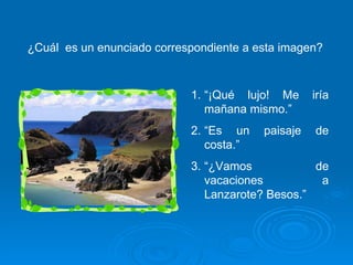 ¿Cuál  es un enunciado correspondiente a esta imagen? “ ¡Qué lujo! Me iría mañana mismo.” “ Es un paisaje de costa.”  “ ¿Vamos de vacaciones a Lanzarote? Besos.” 