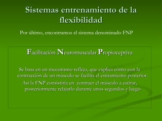 Sistemas entrenamiento de la flexibilidad F acilitación  N euromuscular  P ropioceptiva Se basa en un mecanismo reflejo, que explica cómo con la contracción de un músculo se facilita el estiramiento posterior. Así la FNP consistiría en  contraer el músculo a estirar, posteriormente relajarlo durante unos segundos y luego Por último, encontramos el sistema denominado FNP 