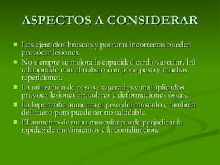 ASPECTOS A CONSIDERAR Los ejercicios bruscos y posturas incorrectas pueden provocar lesiones. No siempre se mejora la capacidad cardiovascular. Irá relacionado con el trabajo con poco peso y muchas repeticiones. La utilización de pesos exagerados y mal aplicados provoca lesiones articulares y deformaciones óseas. La hipertrofia aumenta el peso del músculo y también del hueso pero puede ser no saludable. El aumento de masa muscular puede perjudicar la rapidez de movimientos y la coordinación. 