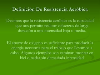Definición De Resistencia Aeróbica Decimos que la resistencia aeróbica es la capacidad que nos permite realizar esfuerzos de larga duración a una intensidad baja o media. El aporte de oxigeno es suficiente para producir la energía necesaria para el trabajo que llevamos a cabo. Algunos ejemplos son caminar, montar en bici o nadar sin demasiada intensidad 