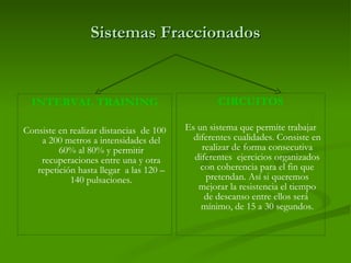 Sistemas Fraccionados INTERVAL TRAINING Consiste en realizar distancias  de 100 a 200 metros a intensidades del 60% al 80% y permitir recuperaciones entre una y otra repetición hasta llegar  a las 120 – 140 pulsaciones. CIRCUITOS Es un sistema que permite trabajar diferentes cualidades. Consiste en realizar de forma consecutiva diferentes  ejercicios organizados con coherencia para el fin que pretendan. Así si queremos mejorar la resistencia el tiempo de descanso entre ellos será  mínimo, de 15 a 30 segundos. 