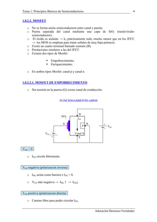 Tema 1: Principios Básicos de Semiconductores 4
1.8.2.2. MOSFET
o No se forma unión semiconductora entre canal y puerta.
o Puerta separada del canal mediante una capa de SiO2 (metal-óxido-
semiconductor).
o El óxido es aislante → IG prácticamente nula, mucho menor que en los JFET.
→ los MOS se emplean para tratar señales de muy baja potencia.
o Existe un cuarto terminal llamado sustrato (B).
o Prestaciones similares a las del JFET.
o Existen dos tipos de Mosfet:
Empobrecimiento.
Enriquecimiento.
o En ambos tipos Mosfet: canal p y canal n.
1.8.2.2.1. MOSFET DE EMPOBRECIMIENTO
o Sin tensión en la puerta (G) existe canal de conducción.
FFUUNNCCIIOONNAAMMIIEENNTTOO nnMMOOSS
+
DSV
VGS
+
G
D
S
P
IDS
Canal N
SiO2
B
VGS = 0
o IDS circula libremente.
VGS negativa (polarizacion inversa)
o IBG actúa como barrera e IDS = 0.
o VGS más negativa → IBG ↑ → IDS↓.
VGS positiva (polarizacion directa)
o Camino libre para poder circular IDS.
Adoración Hermoso Fernández
 