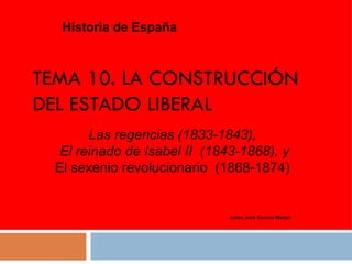 TEMA 10. LA CONSTRUCCIÓN DEL ESTADO LIBERAL Historia de España Jaime José Corona Marzol Las regencias (1833-1843) , El reinado de Isabel II  (1843-1868), y El sexenio revolucionario  (1868-1874) 