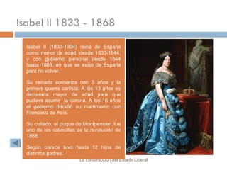 Isabel II 1833 - 1868 Isabel II (1830-1904) reina de España como menor de edad, desde 1833-1844, y con gobierno personal desde 1844 hasta 1868, en que se exilio de España para no volver. Su reinado comienza con 3 años y la primera guerra carlista. A los 13 años es declarada mayor de edad para que pudiera asumir  la corona. A los 16 años el gobierno decidió su matrimonio con Francisco de Asís. Su cuñado, el duque de Montpensier, fue uno de los cabecillas de la revolución de 1868. Según parece tuvo hasta 12 hijos de distintos padres. La construcción del Estado Liberal 