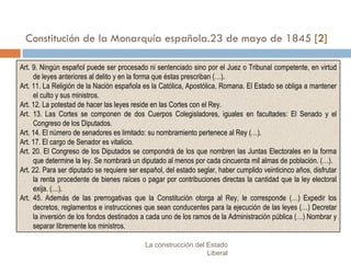 Constitución de la Monarquía española.23 de mayo de 1845  [2] La construcción del Estado Liberal Art. 9. Ningún español puede ser procesado ni sentenciado sino por el Juez o Tribunal competente, en virtud de leyes anteriores al delito y en la forma que éstas prescriban (…). Art. 11. La Religión de la Nación española es la Católica, Apostólica, Romana. El Estado se obliga a mantener el culto y sus ministros. Art. 12. La potestad de hacer las leyes reside en las Cortes con el Rey. Art. 13. Las Cortes se componen de dos Cuerpos Colegisladores, iguales en facultades: El Senado y el Congreso de los Diputados. Art. 14. El número de senadores es limitado: su nombramiento pertenece al Rey (…). Art. 17. El cargo de Senador es vitalicio.  Art. 20. El Congreso de los Diputados se compondrá de los que nombren las Juntas Electorales en la forma que determine la ley. Se nombrará un diputado al menos por cada cincuenta mil almas de población. (…). Art. 22. Para ser diputado se requiere ser español, del estado seglar, haber cumplido veinticinco años, disfrutar la renta procedente de bienes raíces o pagar por contribuciones directas la cantidad que la ley electoral exija. (…). Art. 45. Además de las prerrogativas que la Constitución otorga al Rey, le corresponde (…) Expedir los decretos, reglamentos e instrucciones que sean conducentes para la ejecución de las leyes (…) Decretar la inversión de los fondos destinados a cada uno de los ramos de la Administración pública (…) Nombrar y separar libremente los ministros. 