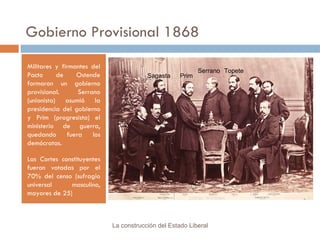 Gobierno Provisional 1868 Militares y firmantes del Pacto de Ostende formaron un gobierno provisional. Serrano (unionista) asumió la presidencia del gobierno y Prim (progresista) el ministerio de guerra, quedando fuera los demócratas. Las Cortes constituyentes fueron votadas por el 70% del censo (sufragio universal masculino, mayores de 25) La construcción del Estado Liberal Prim Sagasta Serrano Topete 