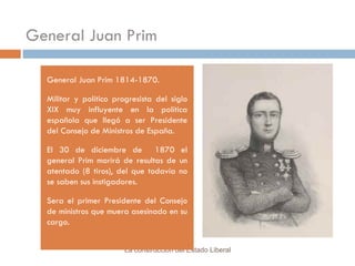 General Juan Prim General Juan Prim 1814-1870. Militar y político progresista del siglo XIX muy influyente en la política española que llegó a ser Presidente del Consejo de Ministros de España.  El 30 de diciembre de  1870 el general Prim morirá de resultas de un atentado (8 tiros), del que todavía no se saben sus instigadores.  Sera el primer Presidente del Consejo de ministros que muera asesinado en su cargo. La construcción del Estado Liberal 