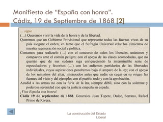 Manifiesto de “España con honra”. Cádiz, 19 de Septiembre de 1868  [2] La construcción del Estado Liberal …  sigue (…) Queremos vivir la vida de la honra y de la libertad. Queremos que un Gobierno Provisional que represente todas las fuerzas vivas de su país asegure el orden, en tanto que el Sufragio Universal eche los cimientos de nuestra regeneración social y política. Contamos para realizarlo (…) con el concurso de todos los liberales, unánimes y compactos ante el común peligro; con el apoyo de las clases acomodadas, que no querrán que de sus sudores siga enriqueciendo la interminable serie de especuladores y favoritos (…) con los ardientes partidarios de las libertades individuales, cuyas aspiraciones pondremos bajo el amparo de la ley; con el apoyo de los ministros del altar, interesados antes que nadie en cegar en su origen las fuentes del vicio y del ejemplo; con el pueblo todo y con la aprobación. Acudid a las armas no con la furia de la ira, siempre débil, sino con la solemne y poderosa serenidad con que la justicia empuña su espada. ¡Viva España con honra!   Cádiz 19 de septiembre de 1868 . Generales Juan Topete, Dulce, Serrano, Rafael Primo de Rivera. 