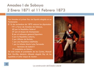 Amadeo I de Saboya  2 Enero 1871 al 11 Febrero 1873 Fue Amadeo el primer Rey de España elegido en un Parlamento El 16 de noviembre de 1870 votaron los diputados: 191 a favor de Amadeo de Saboya, 60 por la República federal 27 por el duque de Montpensier 8 por el achacoso general Espartero 2 por la República unitaria, 2 por Alfonso de Borbón, 1 por una República indefinida 1 por la infanta María Luisa Fernanda hermana de Isabel II 19 papeletas en blanco. De este modo el presidente de las Cortes, Manuel Ruiz Zorrilla, declaró: « Queda elegido Rey de los españoles el señor duque de Aosta ». La construcción del Estado Liberal 