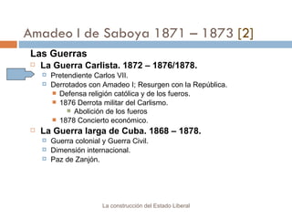 Amadeo I de Saboya 1871 – 1873  [2] Las Guerras La Guerra Carlista. 1872 – 1876/1878. Pretendiente Carlos VII. Derrotados con Amadeo I; Resurgen con la República. Defensa religión católica y de los fueros.  1876 Derrota militar del Carlismo.  Abolición de los fueros 1878 Concierto económico. La Guerra larga de Cuba. 1868 – 1878. Guerra colonial y Guerra Civil. Dimensión internacional. Paz de Zanjón. La construcción del Estado Liberal 