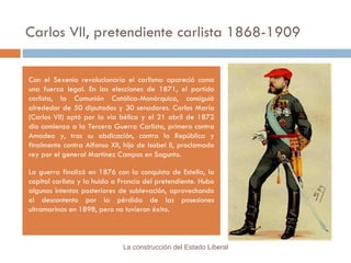 Carlos VII, pretendiente carlista 1868-1909 Con el Sexenio revolucionario el carlismo apareció como una fuerza legal. En las elecciones de 1871, el partido carlista, la Comunión Católica-Monárquica, consiguió alrededor de 50 diputados y 30 senadores. Carlos María (Carlos VII) optó por la vía bélica y el 21 abril de 1872 dio comienzo a la Tercera Guerra Carlista, primero contra Amadeo y, tras su abdicación, contra la República y finalmente contra Alfonso XII, hijo de Isabel II, proclamado rey por el general Martínez Campos en Sagunto. La guerra finalizó en 1876 con la conquista de Estella, la capital carlista y la huida a Francia del pretendiente. Hubo algunos intentos posteriores de sublevación, aprovechando el descontento por la pérdida de las posesiones ultramarinas en 1898, pero no tuvieron éxito. La construcción del Estado Liberal 