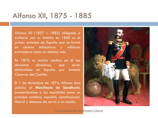Alfonso XII, 1875 - 1885 Alfonso XII (1857 – 1885) obligado a exiliarse con su familia en 1868 es el primer principe de España que se formó en centros educativos y militares extranjeros como un alumno más. En 1870 su madre abdica en él sus derechos dinásticos, que serán defendidos en España por Antonio Cánovas del Castillo. El 1 de diciembre de 1874, Alfonso hizo público el  Manifiesto de Sandhurst , presentándose a los españoles como un príncipe católico, español, constitucional, liberal y deseoso de servir a la nación. La construcción del Estado Liberal 