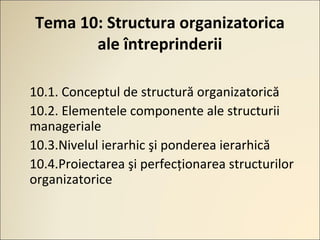 Tema 10: Structura organizatorica
ale întreprinderii
10.1. Сonceptul de structură organizatorică
10.2. Elementele componente ale structurii
manageriale
10.3.Nivelul ierarhic şi ponderea ierarhică
10.4.Proiectarea şi perfecţionarea structurilor
organizatorice
 